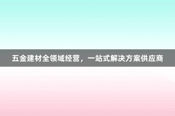 五金建材全领域经营，一站式解决方案供应商